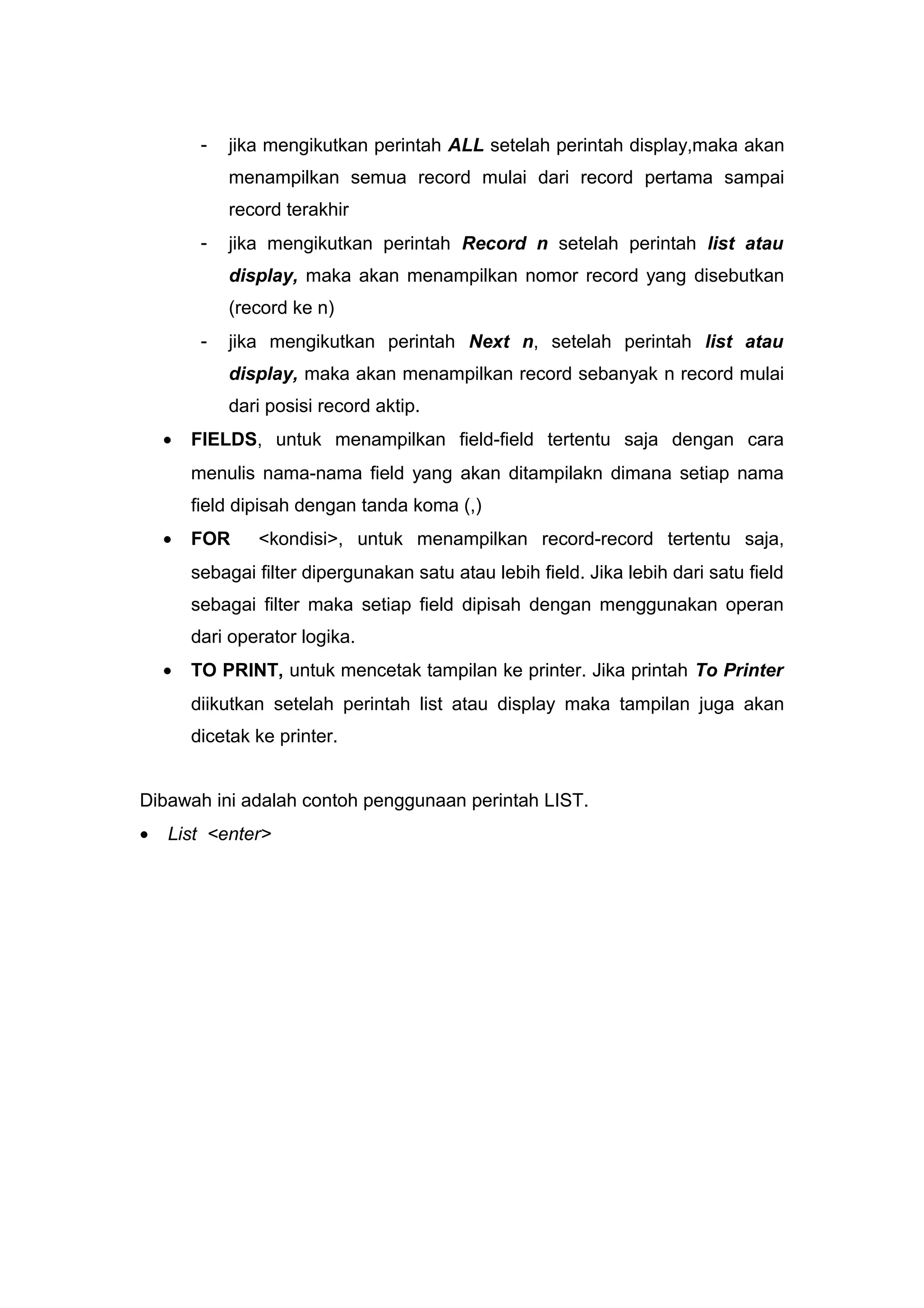 - jika mengikutkan perintah ALL setelah perintah display,maka akan
menampilkan semua record mulai dari record pertama sampai
record terakhir
- jika mengikutkan perintah Record n setelah perintah list atau
display, maka akan menampilkan nomor record yang disebutkan
(record ke n)
- jika mengikutkan perintah Next n, setelah perintah list atau
display, maka akan menampilkan record sebanyak n record mulai
dari posisi record aktip.
• FIELDS, untuk menampilkan field-field tertentu saja dengan cara
menulis nama-nama field yang akan ditampilakn dimana setiap nama
field dipisah dengan tanda koma (,)
• FOR <kondisi>, untuk menampilkan record-record tertentu saja,
sebagai filter dipergunakan satu atau lebih field. Jika lebih dari satu field
sebagai filter maka setiap field dipisah dengan menggunakan operan
dari operator logika.
• TO PRINT, untuk mencetak tampilan ke printer. Jika printah To Printer
diikutkan setelah perintah list atau display maka tampilan juga akan
dicetak ke printer.
Dibawah ini adalah contoh penggunaan perintah LIST.
• List <enter>
 