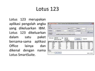 Lotus 123
Lotus 123 merupakan
aplikasi pengolah angka
yang dikeluarkan IBM.
Lotus 123 dikeluarkan
dalam satu paket
bersama-sama aplikasi
Office lainya dan
dikenal dengan nama
Lotus SmartSuite.
 