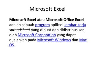 Microsoft Excel
Microsoft Excel atau Microsoft Office Excel
adalah sebuah program aplikasi lembar kerja
spreadsheet yang dibuat dan didistribusikan
oleh Microsoft Corporation yang dapat
dijalankan pada Microsoft Windows dan Mac
OS.
 