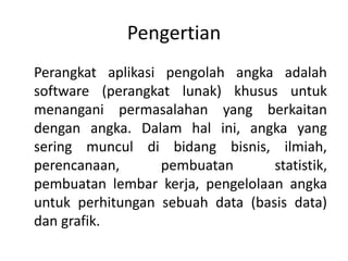 Pengertian
Perangkat aplikasi pengolah angka adalah
software (perangkat lunak) khusus untuk
menangani permasalahan yang berkaitan
dengan angka. Dalam hal ini, angka yang
sering muncul di bidang bisnis, ilmiah,
perencanaan, pembuatan statistik,
pembuatan lembar kerja, pengelolaan angka
untuk perhitungan sebuah data (basis data)
dan grafik.
 