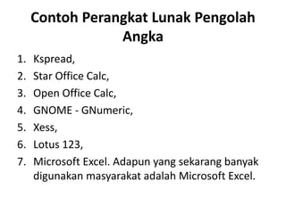 Contoh Perangkat Lunak Pengolah
Angka
1. Kspread,
2. Star Office Calc,
3. Open Office Calc,
4. GNOME - GNumeric,
5. Xess,
6. Lotus 123,
7. Microsoft Excel. Adapun yang sekarang banyak
digunakan masyarakat adalah Microsoft Excel.
 