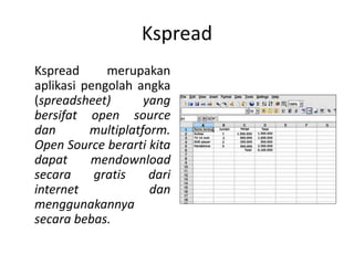 Kspread
Kspread merupakan
aplikasi pengolah angka
(spreadsheet) yang
bersifat open source
dan multiplatform.
Open Source berarti kita
dapat mendownload
secara gratis dari
internet dan
menggunakannya
secara bebas.
 