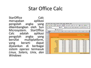 Star Office Calc
StarOffice Calc
merupakan aplikasi
pengolah angka yang
dikembangkan oleh Sun
Microsystem. StarOffice
Calc adalah aplikasi
pengolah angka yang
bersifat multiplatform,
yang berarti dapat
dijalankan di berbagai
sistem operasi termasuk
Linux, Solaris, Unix, dan
Windows
 
