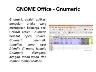 GNOME Office - Gnumeric
Gnumeric adalah aplikasi
pengolah angka yang
merupakan keluarga dari
GNOME Office. Gnumeric
bersifat open source.
Gnumeric memiliki
tampilan yang user
friendly di mana jendela
Gnumeric dilengkapi
dengan menu-menu dan
tombol-tombol toolbar.
 