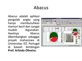 Abacus
Abacus adalah aplikasi
pengolah angka yang
hanya membutuhkan
memori kecil dan sangat
mudah digunakan.
Awalnya Abacus
dikembangkan sebaggai
proyek mahasiswa di
Universitas IST, Portugal
di bawah bimbingan
Prof. Arlindo Oliveira.
 
