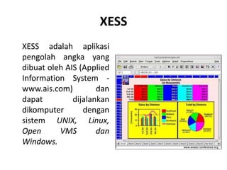 XESS
XESS adalah aplikasi
pengolah angka yang
dibuat oleh AIS (Applied
Information System -
www.ais.com) dan
dapat dijalankan
dikomputer dengan
sistem UNIX, Linux,
Open VMS dan
Windows.
 