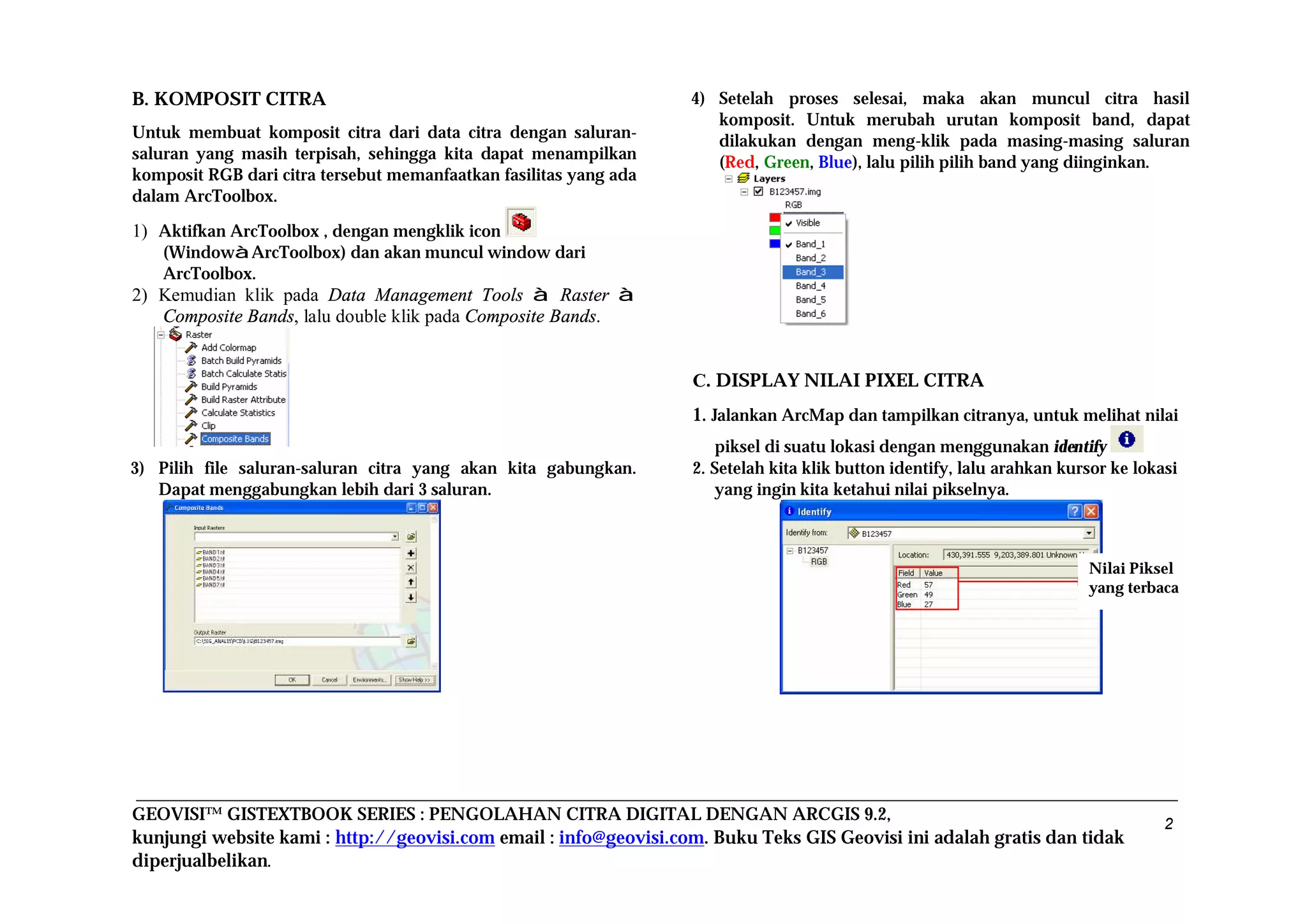 GEOVISI™ GISTEXTBOOK SERIES : PENGOLAHAN CITRA DIGITAL DENGAN ARCGIS 9.2,
kunjungi website kami : http://geovisi.com email : info@geovisi.com. Buku Teks GIS Geovisi ini adalah gratis dan tidak
diperjualbelikan.
2
B. KOMPOSIT CITRA
Untuk membuat komposit citra dari data citra dengan saluran-
saluran yang masih terpisah, sehingga kita dapat menampilkan
komposit RGB dari citra tersebut memanfaatkan fasilitas yang ada
dalam ArcToolbox.
1) Aktifkan ArcToolbox , dengan mengklik icon
(WindowàArcToolbox) dan akan muncul window dari
ArcToolbox.
2) Kemudian klik pada Data Management Tools à Raster à
Composite Bands, lalu double klik pada Composite Bands.
3) Pilih file saluran-saluran citra yang akan kita gabungkan.
Dapat menggabungkan lebih dari 3 saluran.
4) Setelah proses selesai, maka akan muncul citra hasil
komposit. Untuk merubah urutan komposit band, dapat
dilakukan dengan meng-klik pada masing-masing saluran
(Red, Green, Blue), lalu pilih pilih band yang diinginkan.
C. DISPLAY NILAI PIXEL CITRA
1. Jalankan ArcMap dan tampilkan citranya, untuk melihat nilai
piksel di suatu lokasi dengan menggunakan identify
2. Setelah kita klik button identify, lalu arahkan kursor ke lokasi
yang ingin kita ketahui nilai pikselnya.
Nilai Piksel
yang terbaca
 