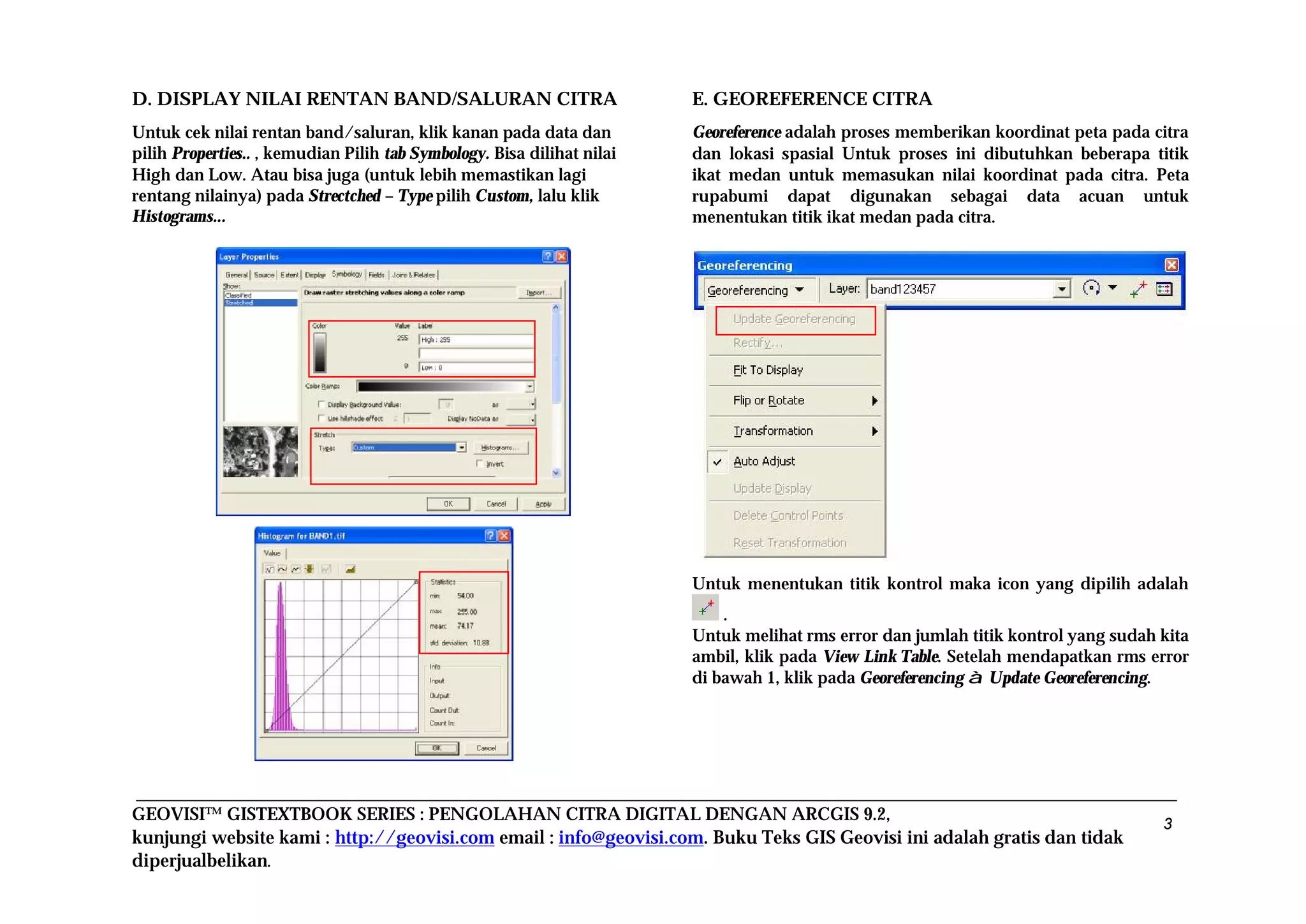 GEOVISI™ GISTEXTBOOK SERIES : PENGOLAHAN CITRA DIGITAL DENGAN ARCGIS 9.2,
kunjungi website kami : http://geovisi.com email : info@geovisi.com. Buku Teks GIS Geovisi ini adalah gratis dan tidak
diperjualbelikan.
3
D. DISPLAY NILAI RENTAN BAND/SALURAN CITRA
Untuk cek nilai rentan band/saluran, klik kanan pada data dan
pilih Properties.. , kemudian Pilih tab Symbology. Bisa dilihat nilai
High dan Low. Atau bisa juga (untuk lebih memastikan lagi
rentang nilainya) pada Strectched – Type pilih Custom, lalu klik
Histograms...
E. GEOREFERENCE CITRA
Georeference adalah proses memberikan koordinat peta pada citra
dan lokasi spasial Untuk proses ini dibutuhkan beberapa titik
ikat medan untuk memasukan nilai koordinat pada citra. Peta
rupabumi dapat digunakan sebagai data acuan untuk
menentukan titik ikat medan pada citra.
Untuk menentukan titik kontrol maka icon yang dipilih adalah
.
Untuk melihat rms error dan jumlah titik kontrol yang sudah kita
ambil, klik pada View Link Table. Setelah mendapatkan rms error
di bawah 1, klik pada Georeferencing à Update Georeferencing.
 