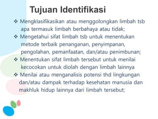Tujuan Identifikasi
 Mengklasifikasikan atau menggolongkan limbah tsb
apa termasuk limbah berbahaya atau tidak;
 Mengetahui sifat limbah tsb untuk menentukan
metode terbaik penanganan, penyimpanan,
pengolahan, pemanfaatan, dan/atau penimbunan;
 Menentukan sifat limbah tersebut untuk menilai
kecocokan untuk diolah dengan limbah lainnya
 Menilai atau menganalisis potensi thd lingkungan
dan/atau dampak terhadap kesehatan manusia dan
makhluk hidup lainnya dari limbah tersebut;
 
