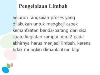 Pengelolaan Limbah
Seluruh rangkaian proses yang
dilakukan untuk mengkaji aspek
kemanfaatan benda/barang dari sisa
suatu kegiatan sampai betul2 pada
akhirnya harus menjadi limbah, karena
tidak mungkin dimanfaatkan lagi
 