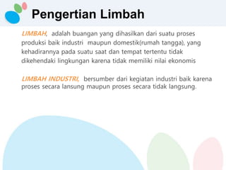 Pengertian Limbah
LIMBAH, adalah buangan yang dihasilkan dari suatu proses
produksi baik industri maupun domestik(rumah tangga), yang
kehadirannya pada suatu saat dan tempat tertentu tidak
dikehendaki lingkungan karena tidak memiliki nilai ekonomis
LIMBAH INDUSTRI, bersumber dari kegiatan industri baik karena
proses secara lansung maupun proses secara tidak langsung.
 