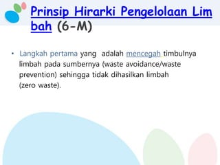 Prinsip Hirarki Pengelolaan Lim
bah (6-M)
• Langkah pertama yang adalah mencegah timbulnya
limbah pada sumbernya (waste avoidance/waste
prevention) sehingga tidak dihasilkan limbah
(zero waste).
 
