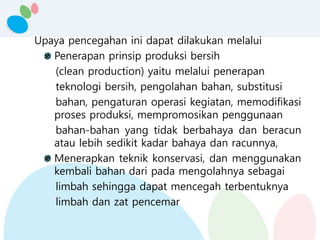 Upaya pencegahan ini dapat dilakukan melalui
Penerapan prinsip produksi bersih
(clean production) yaitu melalui penerapan
teknologi bersih, pengolahan bahan, substitusi
bahan, pengaturan operasi kegiatan, memodifikasi
proses produksi, mempromosikan penggunaan
bahan-bahan yang tidak berbahaya dan beracun
atau lebih sedikit kadar bahaya dan racunnya,
Menerapkan teknik konservasi, dan menggunakan
kembali bahan dari pada mengolahnya sebagai
limbah sehingga dapat mencegah terbentuknya
limbah dan zat pencemar
 