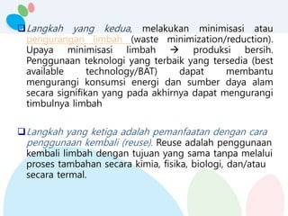 Langkah yang kedua, melakukan minimisasi atau
pengurangan limbah (waste minimization/reduction).
Upaya minimisasi limbah  produksi bersih.
Penggunaan teknologi yang terbaik yang tersedia (best
available technology/BAT) dapat membantu
mengurangi konsumsi energi dan sumber daya alam
secara signifikan yang pada akhirnya dapat mengurangi
timbulnya limbah
Langkah yang ketiga adalah pemanfaatan dengan cara
penggunaan kembali (reuse). Reuse adalah penggunaan
kembali limbah dengan tujuan yang sama tanpa melalui
proses tambahan secara kimia, fisika, biologi, dan/atau
secara termal.
 