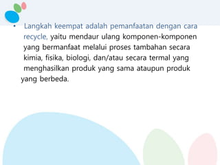 • Langkah keempat adalah pemanfaatan dengan cara
recycle, yaitu mendaur ulang komponen-komponen
yang bermanfaat melalui proses tambahan secara
kimia, fisika, biologi, dan/atau secara termal yang
menghasilkan produk yang sama ataupun produk
yang berbeda.
 