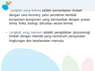 • Langkah yang kelima adalah pemanfaatan limbah
dengan cara recovery, yaitu perolehan kembali
komponen-komponen yang bermanfaat dengan proses
kimia, fisika, biologi, dan/atau secara termal.
• Langkah yang keenam adalah pengolahan (processing)
limbah dengan metode yang memenuhi persyaratan
lingkungan dan keselamatan manusia.
 