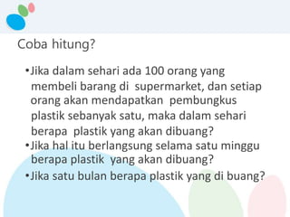 Coba hitung?
•Jika dalam sehari ada 100 orang yang
membeli barang di supermarket, dan setiap
orang akan mendapatkan pembungkus
plastik sebanyak satu, maka dalam sehari
berapa plastik yang akan dibuang?
•Jika hal itu berlangsung selama satu minggu
berapa plastik yang akan dibuang?
•Jika satu bulan berapa plastik yang di buang?
 