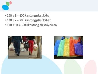 • 100 x 1 = 100 kantong plastik/hari
• 100 x 7 = 700 kantong plastik/hari
• 100 x 30 = 3000 kantong plastik/bulan
 