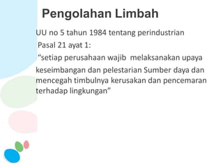 Pengolahan Limbah
UU no 5 tahun 1984 tentang perindustrian
Pasal 21 ayat 1:
“setiap perusahaan wajib melaksanakan upaya
keseimbangan dan pelestarian Sumber daya dan
mencegah timbulnya kerusakan dan pencemaran
terhadap lingkungan”
 