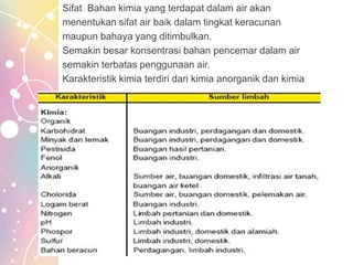 Sifat Bahan kimia yang terdapat dalam air akan
menentukan sifat air baik dalam tingkat keracunan
maupun bahaya yang ditimbulkan.
Semakin besar konsentrasi bahan pencemar dalam air
semakin terbatas penggunaan air.
Karakteristik kimia terdiri dari kimia anorganik dan kimia
 