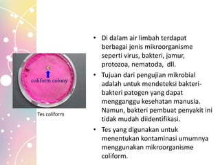 • Di dalam air limbah terdapat
berbagai jenis mikroorganisme
seperti virus, bakteri, jamur,
protozoa, nematoda, dll.
• Tujuan dari pengujian mikrobial
adalah untuk mendeteksi bakteri-
bakteri patogen yang dapat
mengganggu kesehatan manusia.
Namun, bakteri pembuat penyakit ini
tidak mudah diidentifikasi.
• Tes yang digunakan untuk
menentukan kontaminasi umumnya
menggunakan mikroorganisme
coliform.
Tes coliform
 