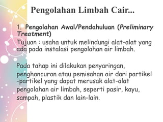 Pengolahan Limbah Cair...
1. Pengolahan Awal/Pendahuluan (Preliminary
Treatment)
Tujuan : usaha untuk melindungi alat-alat yang
ada pada instalasi pengolahan air limbah.
Pada tahap ini dilakukan penyaringan,
penghancuran atau pemisahan air dari partikel
-partikel yang dapat merusak alat-alat
pengolahan air limbah, seperti pasir, kayu,
sampah, plastik dan lain-lain.
 
