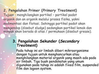 2. Pengolahan Primer (Primary Treatment)
Tujuan : menghilangkan partikel – partikel padat
organik dan an organik melalui proses fisika, yakni
sedimentasi dan flotasi. Sehingga partikel padat akan
mengendap (disebut sludge) sedangkan partikel lemak dan
minyak akan berada di atas / permukaan (disebut grease).
3. Pengolahan Sekunder (Secondary
Treatment)
Pada tahap ini air limbah diberi mikroorganisme
dengan tujuan untuk menghancurkan atau
menghilangkan material organik yang masih ada pada
air limbah. Tiga buah pendekatan yang umum
digunakan pada tahap ini adalah fixed film, suspended
film dan lagoon system.
 