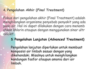 4. Pengolahan Akhir (Final Treatment)
Fokus dari pengolahan akhir (Final Treatment) adalah
menghilangkan organisme penyebab penyakit yang ada
pada air. Hal ini dapat dilakukan dengan cara menamb
ahkan khlorin ataupun dengan menggunakan sinar ultr
aviolet
5. Pengolahan Lanjutan (Advanced Treatment)
Pengolahan lanjutan diperlukan untuk membuat
komposisi air limbah sesuai dengan yang
dikehendaki. Misalnya untuk menghilangkan
kandungan fosfor ataupun amonia dari air
limbah.
 