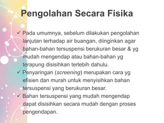 Pengolahan Secara Fisika
 Pada umumnya, sebelum dilakukan pengolahan
lanjutan terhadap air buangan, diinginkan agar
bahan-bahan tersuspensi berukuran besar & yg
mudah mengendap atau bahan-bahan yg
terapung disisihkan terlebih dahulu.
 Penyaringan (screening) merupakan cara yg
efisien dan murah untuk menyisihkan bahan
tersuspensi yang berukuran besar.
 Bahan tersuspensi yang mudah mengendap
dapat disisihkan secara mudah dengan proses
pengendapan.
 