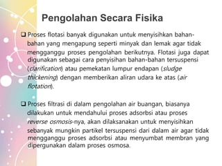 Pengolahan Secara Fisika
 Proses flotasi banyak digunakan untuk menyisihkan bahan-
bahan yang mengapung seperti minyak dan lemak agar tidak
mengganggu proses pengolahan berikutnya. Flotasi juga dapat
digunakan sebagai cara penyisihan bahan-bahan tersuspensi
(clarification) atau pemekatan lumpur endapan (sludge
thickening) dengan memberikan aliran udara ke atas (air
flotation).
 Proses filtrasi di dalam pengolahan air buangan, biasanya
dilakukan untuk mendahului proses adsorbsi atau proses
reverse osmosis-nya, akan dilaksanakan untuk menyisihkan
sebanyak mungkin partikel tersuspensi dari dalam air agar tidak
mengganggu proses adsorbsi atau menyumbat membran yang
dipergunakan dalam proses osmosa.
 