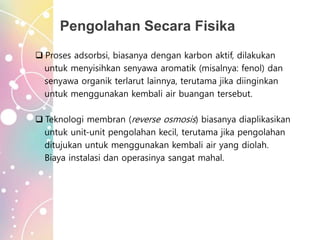 Pengolahan Secara Fisika
 Proses adsorbsi, biasanya dengan karbon aktif, dilakukan
untuk menyisihkan senyawa aromatik (misalnya: fenol) dan
senyawa organik terlarut lainnya, terutama jika diinginkan
untuk menggunakan kembali air buangan tersebut.
 Teknologi membran (reverse osmosis) biasanya diaplikasikan
untuk unit-unit pengolahan kecil, terutama jika pengolahan
ditujukan untuk menggunakan kembali air yang diolah.
Biaya instalasi dan operasinya sangat mahal.
 