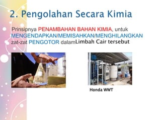 Prinsipnya PENAMBAHAN BAHAN KIMIA, untuk
MENGENDAPKAN/MEMISAHKAN/MENGHILANGKAN
zat-zat PENGOTOR dalamLimbah Cair tersebut
Honda WWT
 