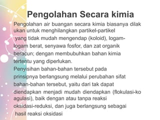 Pengolahan Secara kimia
Pengolahan air buangan secara kimia biasanya dilak
ukan untuk menghilangkan partikel-partikel
yang tidak mudah mengendap (koloid), logam-
logam berat, senyawa fosfor, dan zat organik
beracun; dengan membubuhkan bahan kimia
tertentu yang diperlukan.
Penyisihan bahan-bahan tersebut pada
prinsipnya berlangsung melalui perubahan sifat
bahan-bahan tersebut, yaitu dari tak dapat
diendapkan menjadi mudah diendapkan (flokulasi-ko
agulasi), baik dengan atau tanpa reaksi
oksidasi-reduksi, dan juga berlangsung sebagai
hasil reaksi oksidasi
 