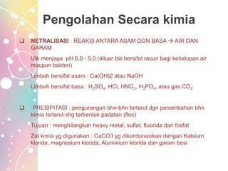 Pengolahan Secara kimia
 NETRALISASI : REAKSI ANTARA ASAM DGN BASA  AIR DAN
GARAM
Utk menjaga pH 6,0 - 9,0 (diluar tsb bersifat racun bagi kehidupan air
maupun bakteri)
Limbah bersifat asam : Ca(OH)2 atau NaOH
Limbah bersifat basa : H2SO4, HCl, HNO3, H3PO4, atau gas CO2
 PRESIPITASI : pengurangan bhn-bhn terlarut dgn penambahan bhn
kimia terlarut shg terbentuk padatan (floc)
Tujuan : menghilangkan heavy metal, sulfat, fluorida dan fosfat
Zat kimia yg digunakan : CaCO3 yg dikombinasikan dengan Kalsium
klorida, magnesium klorida, Aluminium klorida dan garam besi
 