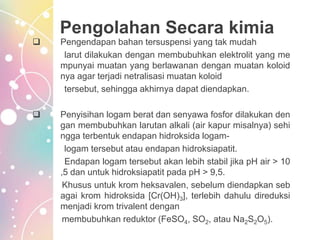 Pengolahan Secara kimia
 Pengendapan bahan tersuspensi yang tak mudah
larut dilakukan dengan membubuhkan elektrolit yang me
mpunyai muatan yang berlawanan dengan muatan koloid
nya agar terjadi netralisasi muatan koloid
tersebut, sehingga akhirnya dapat diendapkan.
 Penyisihan logam berat dan senyawa fosfor dilakukan den
gan membubuhkan larutan alkali (air kapur misalnya) sehi
ngga terbentuk endapan hidroksida logam-
logam tersebut atau endapan hidroksiapatit.
Endapan logam tersebut akan lebih stabil jika pH air > 10
,5 dan untuk hidroksiapatit pada pH > 9,5.
Khusus untuk krom heksavalen, sebelum diendapkan seb
agai krom hidroksida [Cr(OH)3], terlebih dahulu direduksi
menjadi krom trivalent dengan
membubuhkan reduktor (FeSO4, SO2, atau Na2S2O5).
 