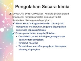 Pengolahan Secara kimia
 KOAGULASI DAN FLOKULASI, Konversi polutan (koloid
tersuspensi) menjadi gumpalan-gumpalan yg dpt
diendapkan, disaring atau diapungkan :
 Bentuk koloid (sebagian besar dari polutan) sulit
mengendap  kekeruhan, shg perlu digumpalkan
dgn proses koagulasi/flokulasi
 Proses penambahan koagulan/flokulan:
• Destabilisasi sistem koloid (pengurangan daya
tolak /netral elektrostatik)
• Terbentuk microfloc
• Terbentuknya macrofloc yang dapat diendapkan,
disaring, diapungkan
 