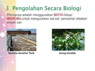 Prinsipnya adalah menggunakan BIOTA hidup/
MIKROBA,untuk menguraikan zat-zat pencemar didalam
limbah cair
Bacteria Aeration Tank Eceng Gondok
 