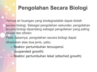 Pengolahan Secara Biologi
Semua air buangan yang biodegradable dapat diolah
secara biologi. Sebagai pengolahan sekunder, pengolahan
secara biologi dipandang sebagai pengolahan yang paling
murah dan efisien
Pada dasarnya, pengolahan secara biologi dapat
dibedakan atas dua jenis, yaitu:
– Reaktor pertumbuhan tersuspensi
(suspended growth)
– Reaktor pertumbuhan lekat (attached growth)
 