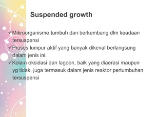Suspended growth
Mikroorganisme tumbuh dan berkembang dlm keadaan
tersuspensi
Proses lumpur aktif yang banyak dikenal berlangsung
dalam jenis ini.
Kolam oksidasi dan lagoon, baik yang diaerasi maupun
yg tidak, juga termasuk dalam jenis reaktor pertumbuhan
tersuspensi
 