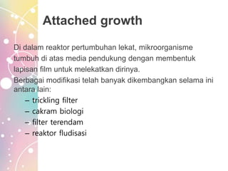 Attached growth
Di dalam reaktor pertumbuhan lekat, mikroorganisme
tumbuh di atas media pendukung dengan membentuk
lapisan film untuk melekatkan dirinya.
Berbagai modifikasi telah banyak dikembangkan selama ini
antara lain:
– trickling filter
– cakram biologi
– filter terendam
– reaktor fludisasi
 