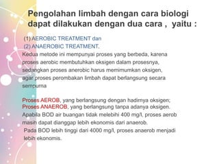 Pengolahan limbah dengan cara biologi
dapat dilakukan dengan dua cara , yaitu :
(1) AEROBIC TREATMENT dan
(2) ANAEROBIC TREATMENT.
Kedua metode ini mempunyai proses yang berbeda, karena
proses aerobic membutuhkan oksigen dalam prosesnya,
sedangkan proses anerobic harus memimumkan oksigen,
agar proses perombakan limbah dapat berlangsung secara
sempurna
Proses AEROB, yang berlangsung dengan hadirnya oksigen;
Proses ANAEROB, yang berlangsung tanpa adanya oksigen.
Apabila BOD air buangan tidak melebihi 400 mg/l, proses aerob
masih dapat dianggap lebih ekonomis dari anaerob.
Pada BOD lebih tinggi dari 4000 mg/l, proses anaerob menjadi
lebih ekonomis.
 