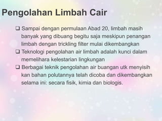 Pengolahan Limbah Cair
 Sampai dengan permulaan Abad 20, limbah masih
banyak yang dibuang begitu saja meskipun penangan
limbah dengan trickling filter mulai dikembangkan
 Teknologi pengolahan air limbah adalah kunci dalam
memelihara kelestarian lingkungan
 Berbagai teknik pengolahan air buangan utk menyisih
kan bahan polutannya telah dicoba dan dikembangkan
selama ini: secara fisik, kimia dan biologis.
 