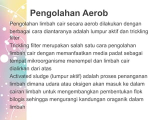 Pengolahan Aerob
Pengolahan limbah cair secara aerob dilakukan dengan
berbagai cara diantaranya adalah lumpur aktif dan trickling
filter
Trickling filter merupakan salah satu cara pengolahan
limbah cair dengan memanfaatkan media padat sebagai
tempat mikroorganisme menempel dan limbah cair
dialirkan dari atas
Activated sludge (lumpur aktif) adalah proses penanganan
limbah dimana udara atau oksigen akan masuk ke dalam
cairan limbah untuk mengembangkan pembentukan flok
bilogis sehingga mengurangi kandungan oraganik dalam
limbah
 