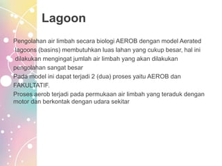 Lagoon
Pengolahan air limbah secara biologi AEROB dengan model Aerated
lagoons (basins) membutuhkan luas lahan yang cukup besar, hal ini
dilakukan mengingat jumlah air limbah yang akan dilakukan
pengolahan sangat besar
Pada model ini dapat terjadi 2 (dua) proses yaitu AEROB dan
FAKULTATIF.
Proses aerob terjadi pada permukaan air limbah yang teraduk dengan
motor dan berkontak dengan udara sekitar
 