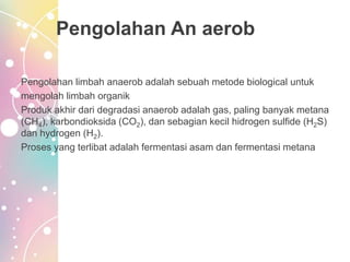Pengolahan An aerob
Pengolahan limbah anaerob adalah sebuah metode biological untuk
mengolah limbah organik
Produk akhir dari degradasi anaerob adalah gas, paling banyak metana
(CH4), karbondioksida (CO2), dan sebagian kecil hidrogen sulfide (H2S)
dan hydrogen (H2).
Proses yang terlibat adalah fermentasi asam dan fermentasi metana
 