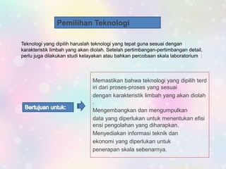 Pemilihan Teknologi
Teknologi yang dipilih haruslah teknologi yang tepat guna sesuai dengan
karakteristik limbah yang akan diolah. Setelah pertimbangan-pertimbangan detail,
perlu juga dilakukan studi kelayakan atau bahkan percobaan skala laboratorium :
Memastikan bahwa teknologi yang dipilih terd
iri dari proses-proses yang sesuai
dengan karakteristik limbah yang akan diolah
.
Mengembangkan dan mengumpulkan
data yang diperlukan untuk menentukan efisi
ensi pengolahan yang diharapkan.
Menyediakan informasi teknik dan
ekonomi yang diperlukan untuk
penerapan skala sebenarnya.
 