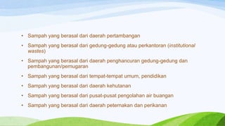 • Sampah yang berasal dari daerah pertambangan

• Sampah yang berasal dari gedung-gedung atau perkantoran (institutional
wastes)
• Sampah yang berasal dari daerah penghancuran gedung-gedung dan
pembangunan/pemugaran

• Sampah yang berasal dari tempat-tempat umum, pendidikan
• Sampah yang berasal dari daerah kehutanan
• Sampah yang berasal dari pusat-pusat pengolahan air buangan

• Sampah yang berasal dari daerah peternakan dan perikanan

 
