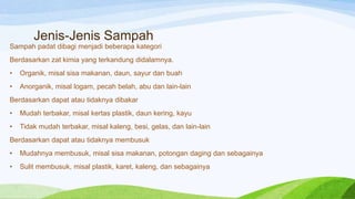 Jenis-Jenis Sampah
Sampah padat dibagi menjadi beberapa kategori
Berdasarkan zat kimia yang terkandung didalamnya.
•

Organik, misal sisa makanan, daun, sayur dan buah

•

Anorganik, misal logam, pecah belah, abu dan lain-lain

Berdasarkan dapat atau tidaknya dibakar
•

Mudah terbakar, misal kertas plastik, daun kering, kayu

•

Tidak mudah terbakar, misal kaleng, besi, gelas, dan lain-lain

Berdasarkan dapat atau tidaknya membusuk
•

Mudahnya membusuk, misal sisa makanan, potongan daging dan sebagainya

•

Sulit membusuk, misal plastik, karet, kaleng, dan sebagainya

 