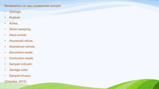 Berdasarkan ciri atau karakteristik sampah
•

Garbage,

•

Rubbish

•

Ashes,

•

Street sweeping,

•

Dead animal,

•

Household refuse,

•

Abandoned vehicle,

•

Demolision waste,

•

Contruction waste,

•

Sampah indrustri,

•

Santage solid,

•

Sampah khusus,

(Chandra, 2012)

 