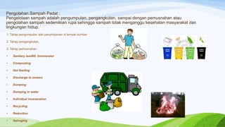 Pengolahan Sampah Padat :
Pengelolaan sampah adalah pengumpulan, pengangkutan, sampai dengan pemusnahan atau
pengolahan sampah sedemikian rupa sehingga sampah tidak menganggu kesehatan masyarakat dan
lingkungan hidup.
1. Tahap pengumpulan dan penyimpanan di tempat sumber
2. Tahap pengangkutan,
3. Tahap pemusnahan
•

Sanitary landfill, Incenerator

•

Composting

•

Hot feeding

•

Discharge to sewers

•

Dumping

•

Dumping in water

•

Individual inceneration

•

Recycling

•

Reduction

•

Salvaging

 